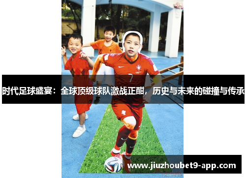 时代足球盛宴：全球顶级球队激战正酣，历史与未来的碰撞与传承